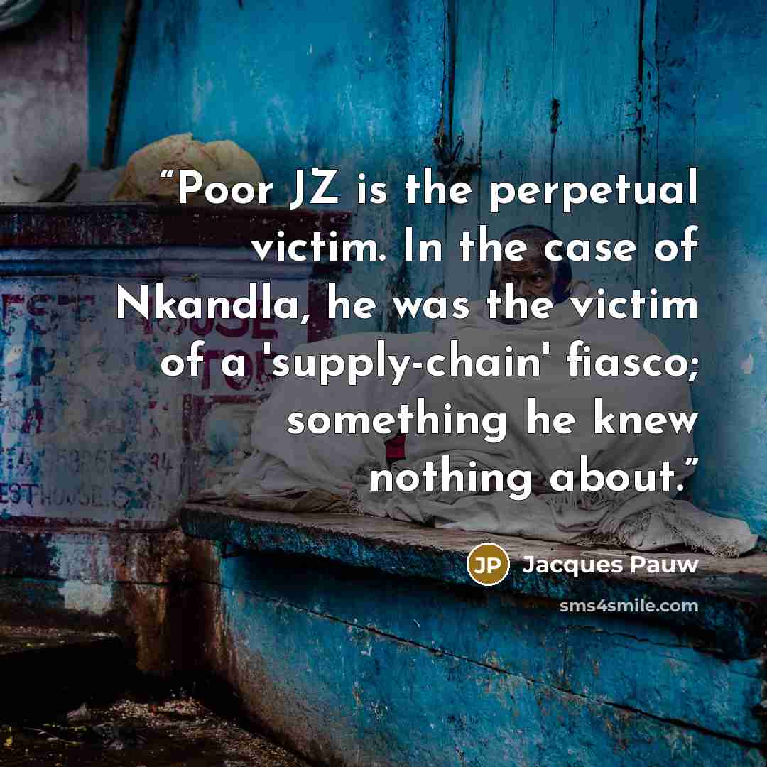 “Poor JZ is the perpetual victim. In the case of Nkandla, he was the victim of a 'supply-chain' fiasco; something he knew nothing about.” quote by Jacques Pauw