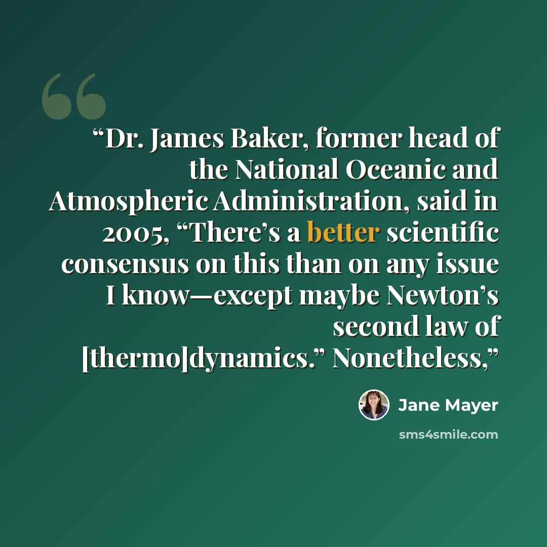 “Dr. James Baker, former head of the National Oceanic and Atmospheric Administration, said in 2005, “There’s a better scientific consensus on this than on any issue I know—except maybe Newton’s second law of [thermo]dynamics.” Nonetheless,” quote by Jane Mayer