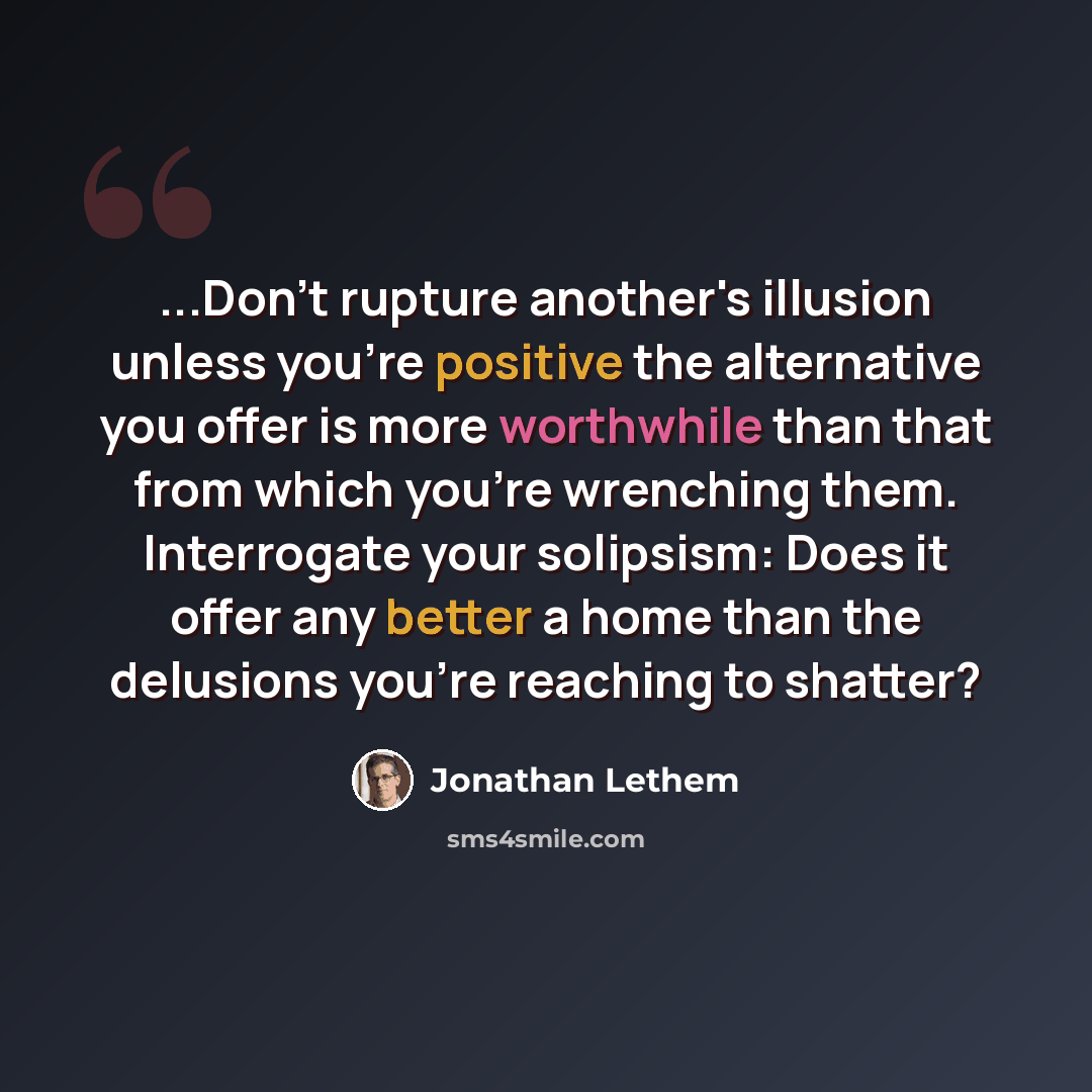 “...Don't rupture another's illusion unless you're positive the alternative you offer is more worthwhile than that from which you're wrenching them. Interrogate your solipsism: Does it offer any better a home than the delusions you're reaching to shatter?” quote by Jonathan Lethem