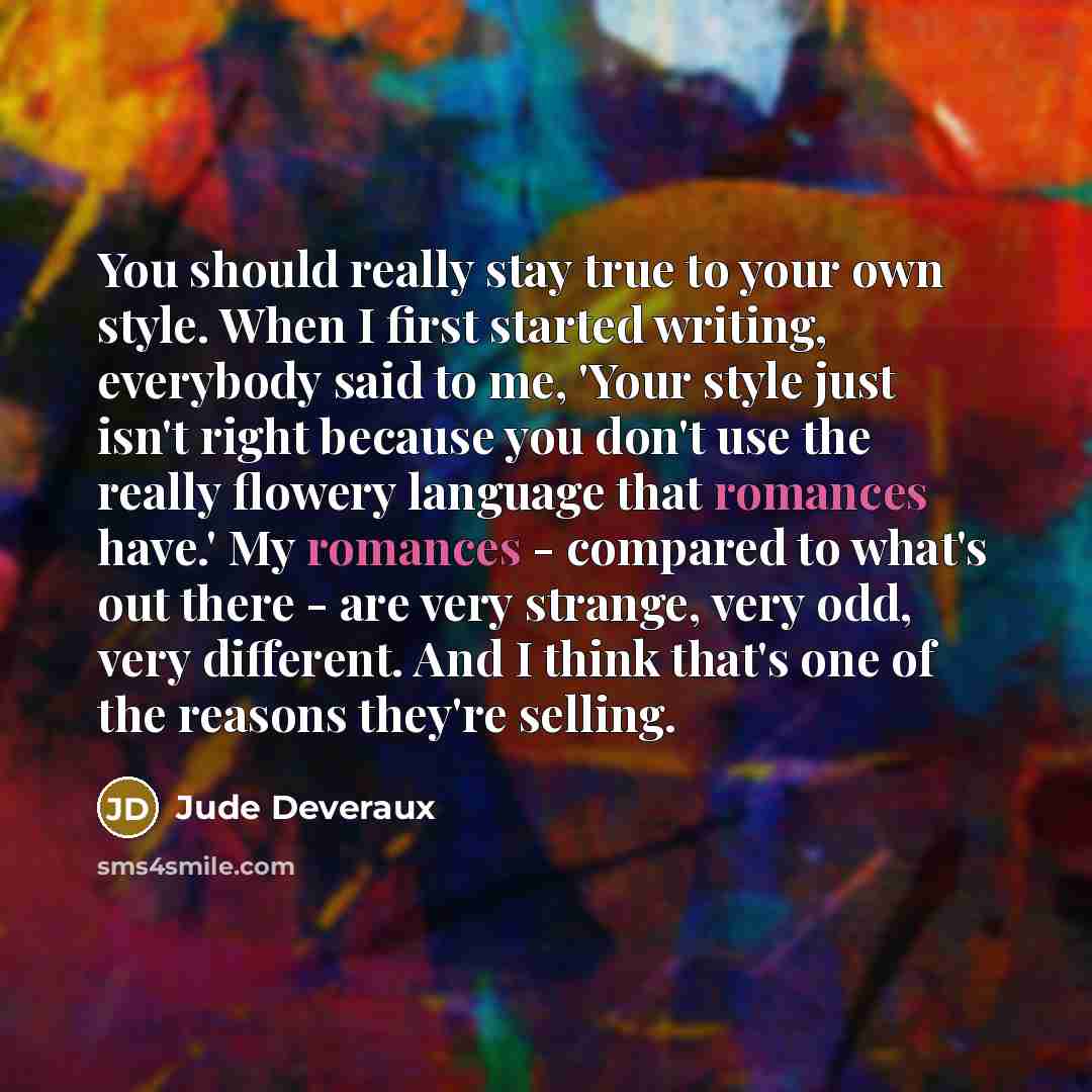 “You should really stay true to your own style. When I first started writing, everybody said to me, 'Your style just isn't right because you don't use the really flowery language that romances have.' My romances - compared to what's out there - are very strange, very odd, very different. And I…” quote by Jude Deveraux