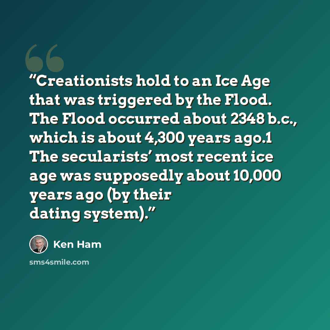 “Creationists hold to an Ice Age that was triggered by the Flood. The Flood occurred about 2348 b.c., which is about 4,300 years ago.1 The secularists’ most recent ice age was supposedly about 10,000 years ago (by their dating system).” quote by Ken Ham