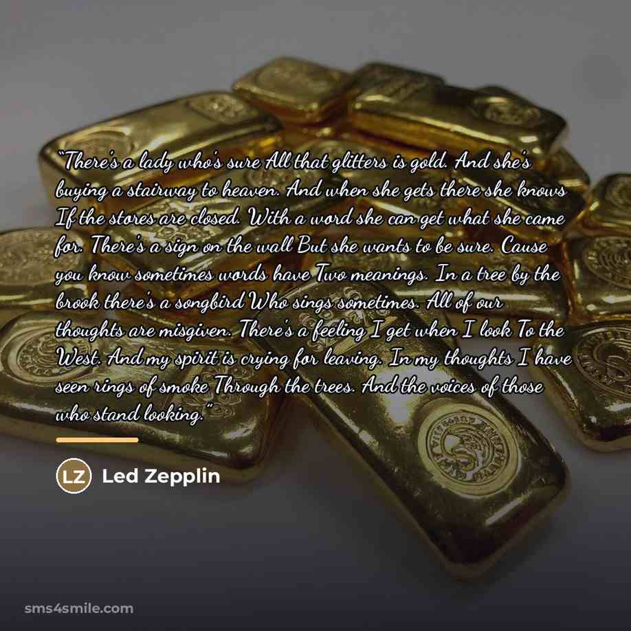 “There's a lady who's sure All that glitters is gold. And she's buying a stairway to heaven. And when she gets there she knows If the stores are closed. With a word she can get what she came for. There's a sign on the wall But she wants to be sure. Cause you know sometimes words have Two meanings…” quote by Led Zepplin