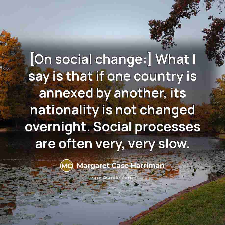 “[On social change:] What I say is that if one country is annexed by another, its nationality is not changed overnight. Social processes are often very, very slow.” quote by Margaret Case Harriman