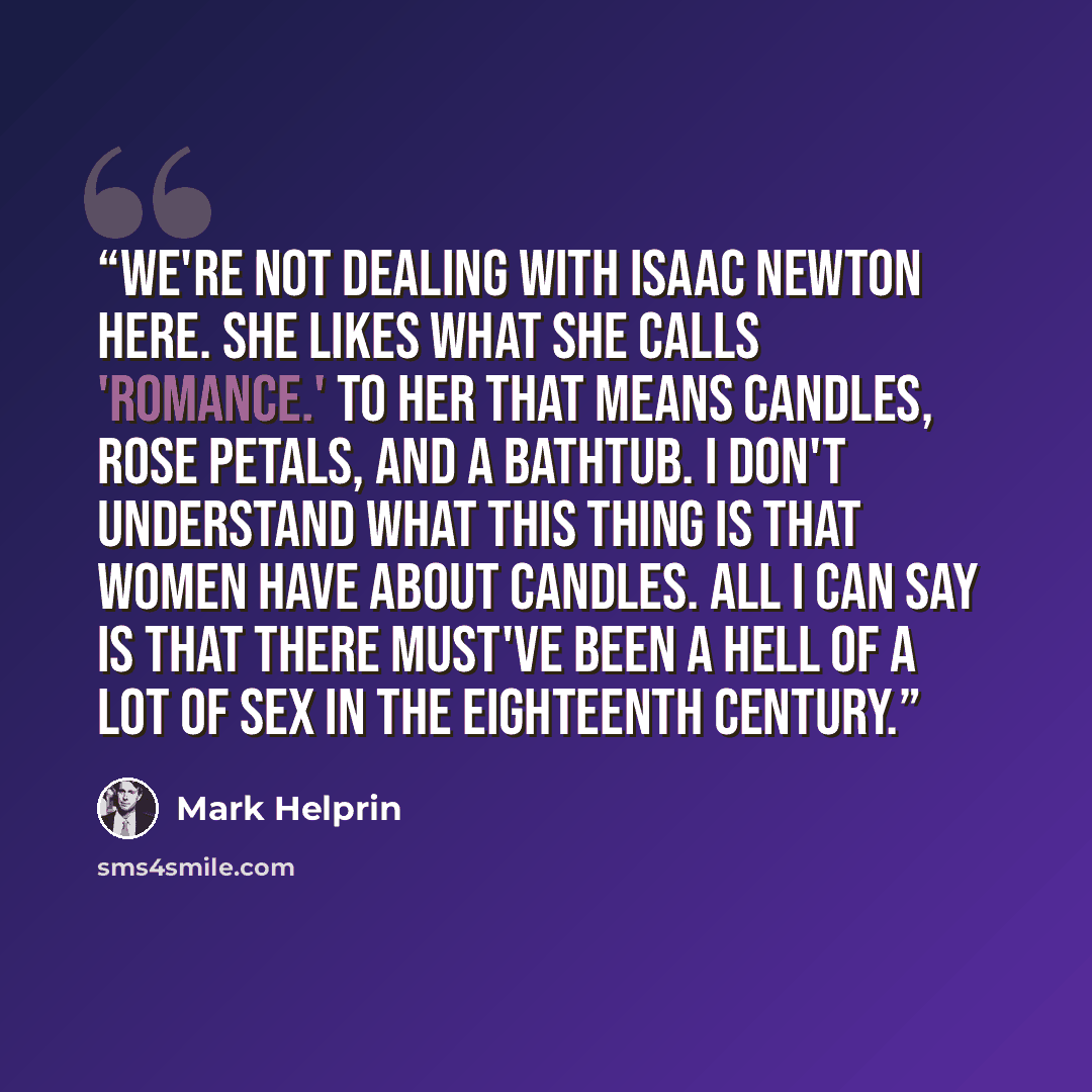 “We're not dealing with Isaac Newton here. She likes what she calls 'romance.' To her that means candles, rose petals, and a bathtub. I don't understand what this thing is that women have about candles. All I can say is that there must've been a hell of a lot of sex in the eighteenth century.” quote by Mark Helprin