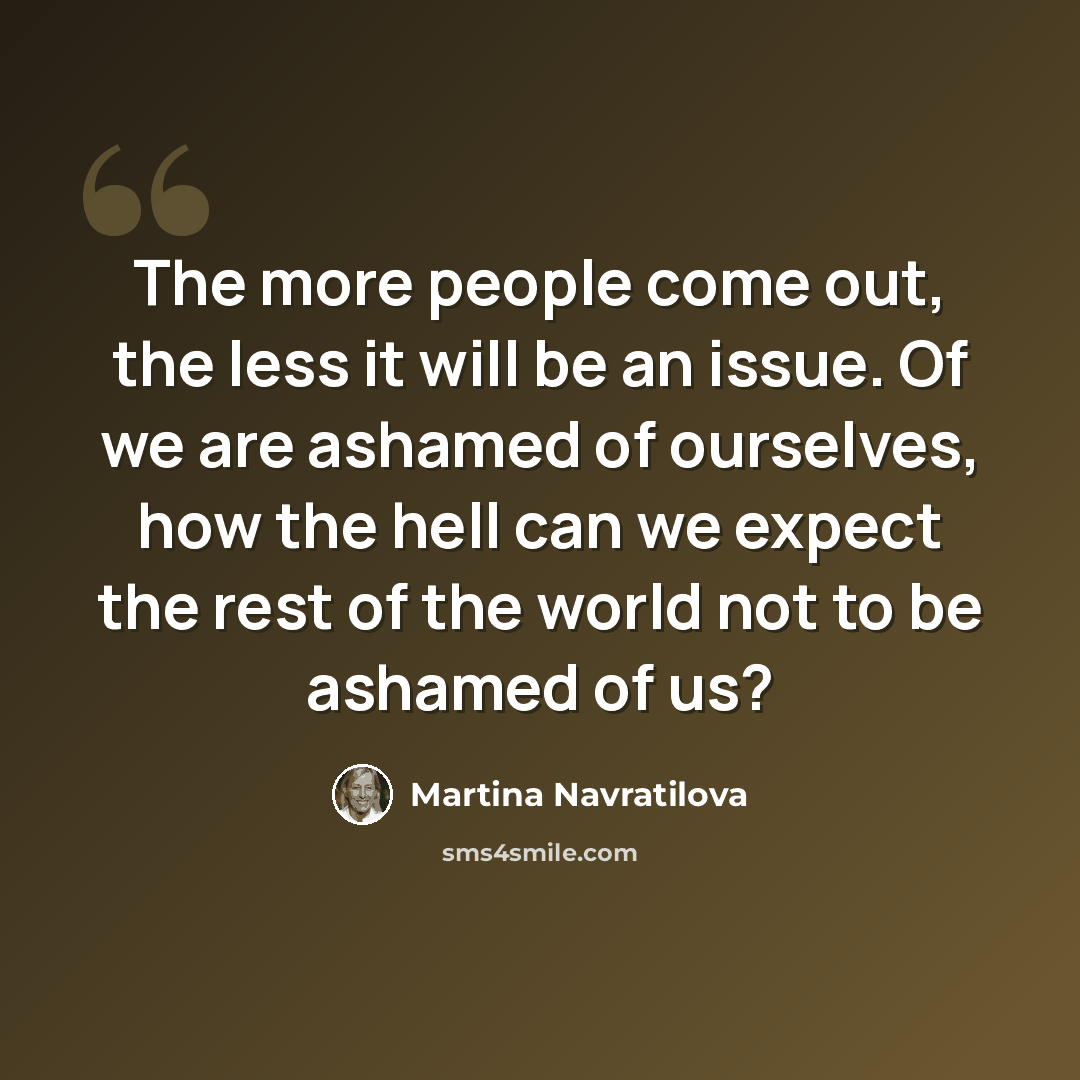 “The more people come out, the less it will be an issue. Of we are ashamed of ourselves, how the hell can we expect the rest of the world not to be ashamed of us?” quote by Martina Navratilova