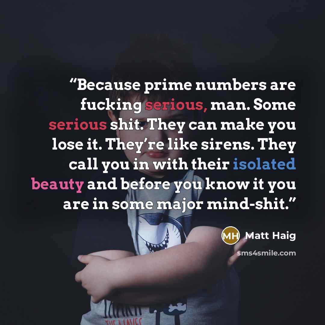 “Because prime numbers are fucking serious, man. Some serious shit. They can make you lose it. They’re like sirens. They call you in with their isolated beauty and before you know it you are in some major mind-shit.” quote by Matt Haig