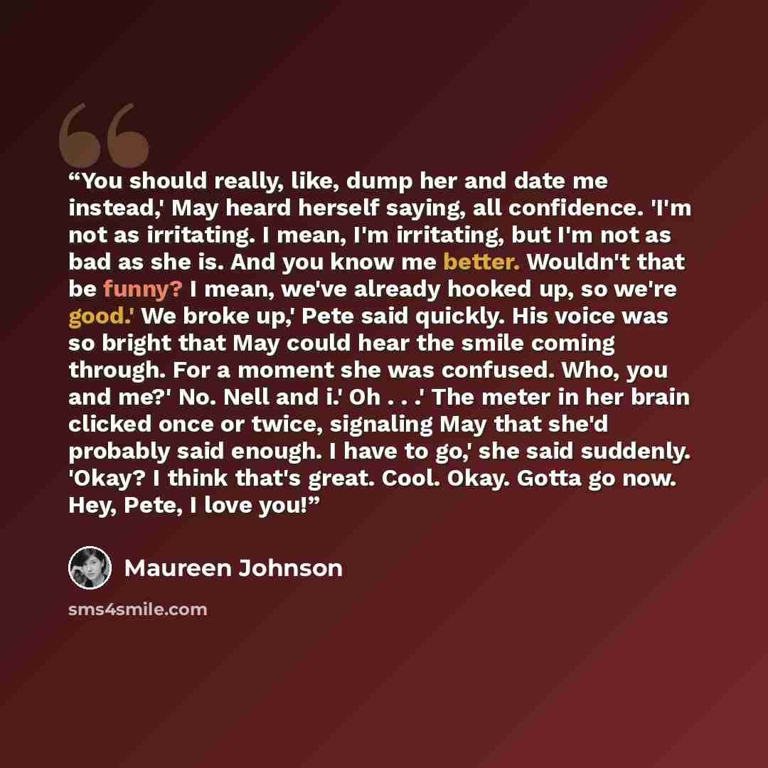 “You should really, like, dump her and date me instead,' May heard herself saying, all confidence. 'I'm not as irritating. I mean, I'm irritating, but I'm not as bad as she is. And you know me better. Wouldn't that be funny? I mean, we've already hooked up, so we're good.' We broke up,' Pete said…” quote by Maureen Johnson
