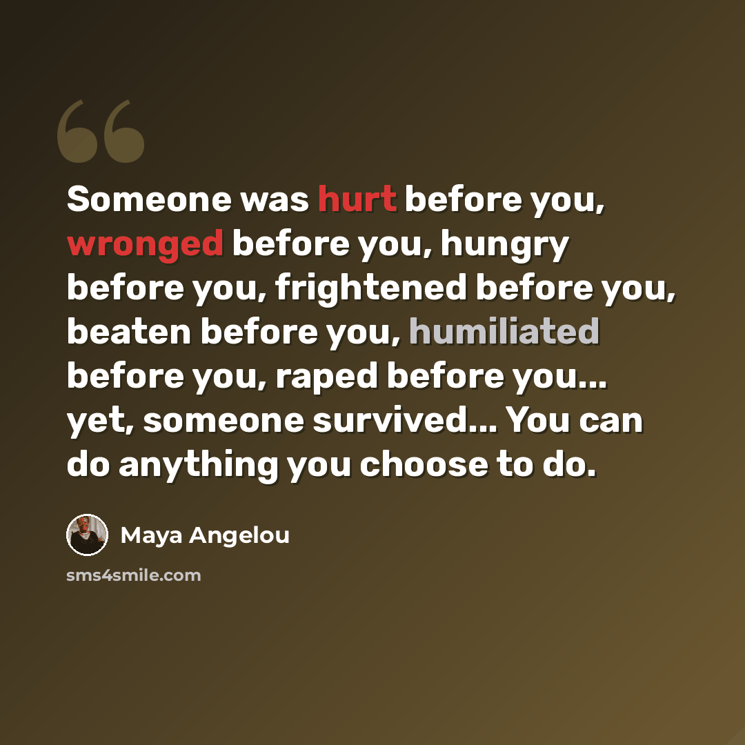“Someone was hurt before you, wronged before you, hungry before you, frightened before you, beaten before you, humiliated before you, raped before you... yet, someone survived... You can do anything you choose to do.” quote by Maya Angelou