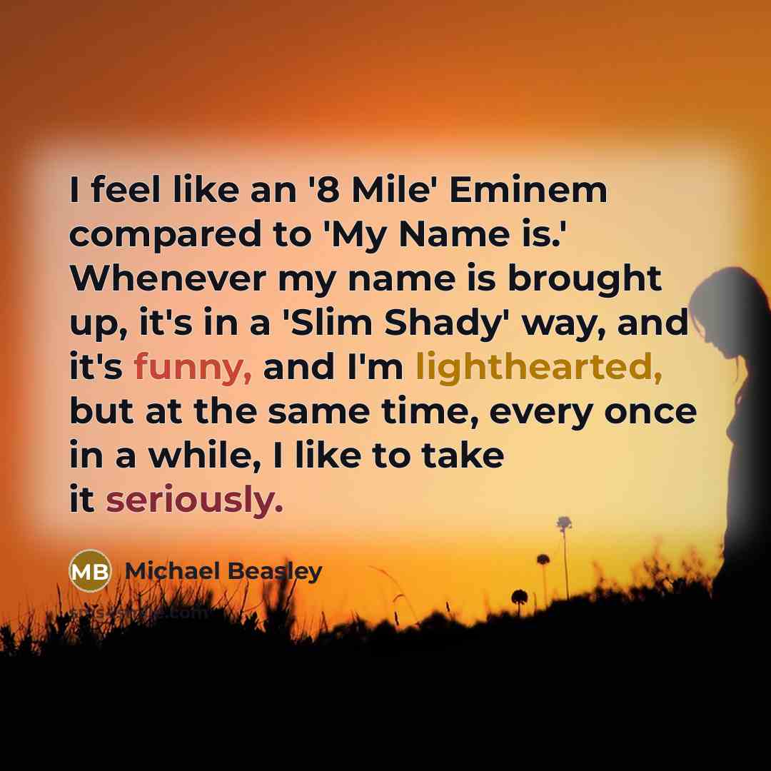 “I feel like an '8 Mile' Eminem compared to 'My Name is.' Whenever my name is brought up, it's in a 'Slim Shady' way, and it's funny, and I'm lighthearted, but at the same time, every once in a while, I like to take it seriously.” quote by Michael Beasley