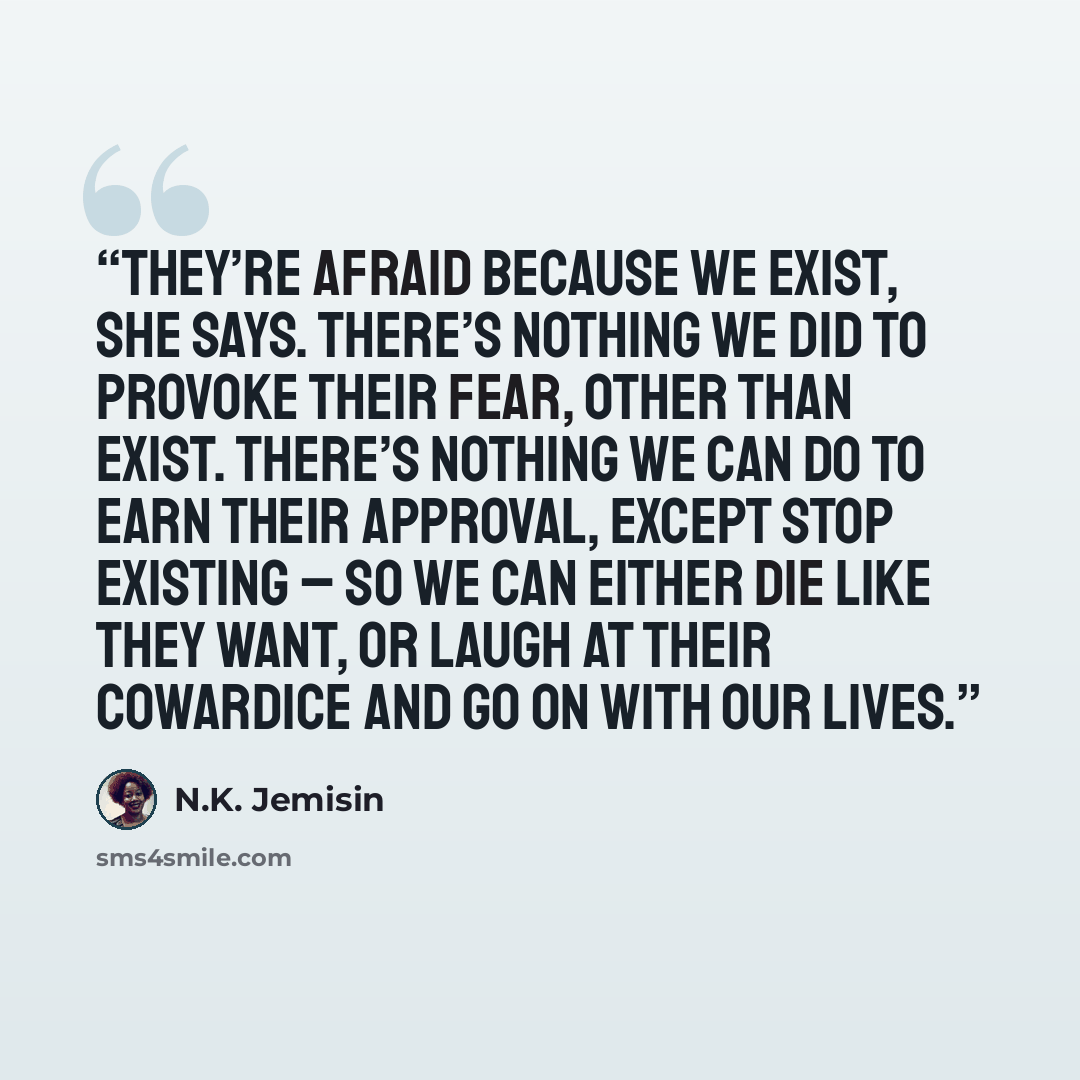 “They’re afraid because we exist, she says. There’s nothing we did to provoke their fear, other than exist. There’s nothing we can do to earn their approval, except stop existing – so we can either die like they want, or laugh at their cowardice and go on with our lives.” quote by N.K. Jemisin