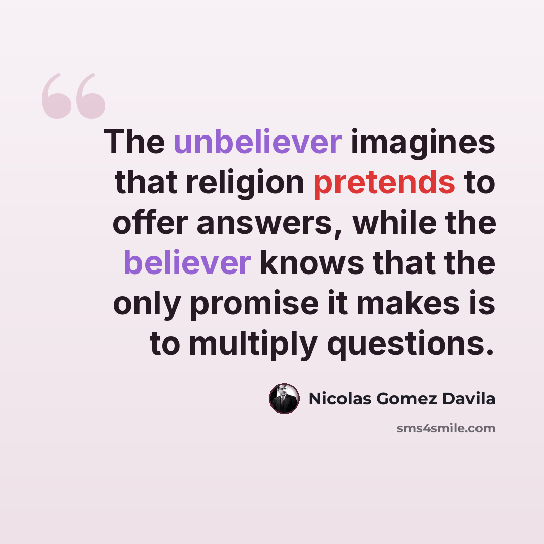 “The unbeliever imagines that religion pretends to offer answers, while the believer knows that the only promise it makes is to multiply questions.” quote by Nicolas Gomez Davila