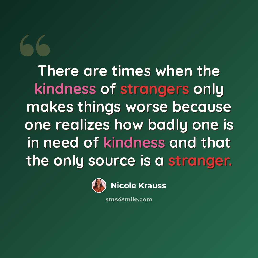 “There are times when the kindness of strangers only makes things worse because one realizes how badly one is in need of kindness and that the only source is a stranger.” quote by Nicole Krauss