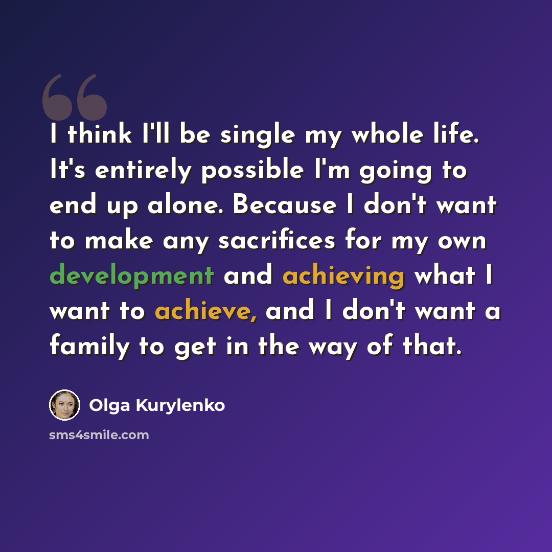 “I think I'll be single my whole life. It's entirely possible I'm going to end up alone. Because I don't want to make any sacrifices for my own development and achieving what I want to achieve, and I don't want a family to get in the way of that.” quote by Olga Kurylenko