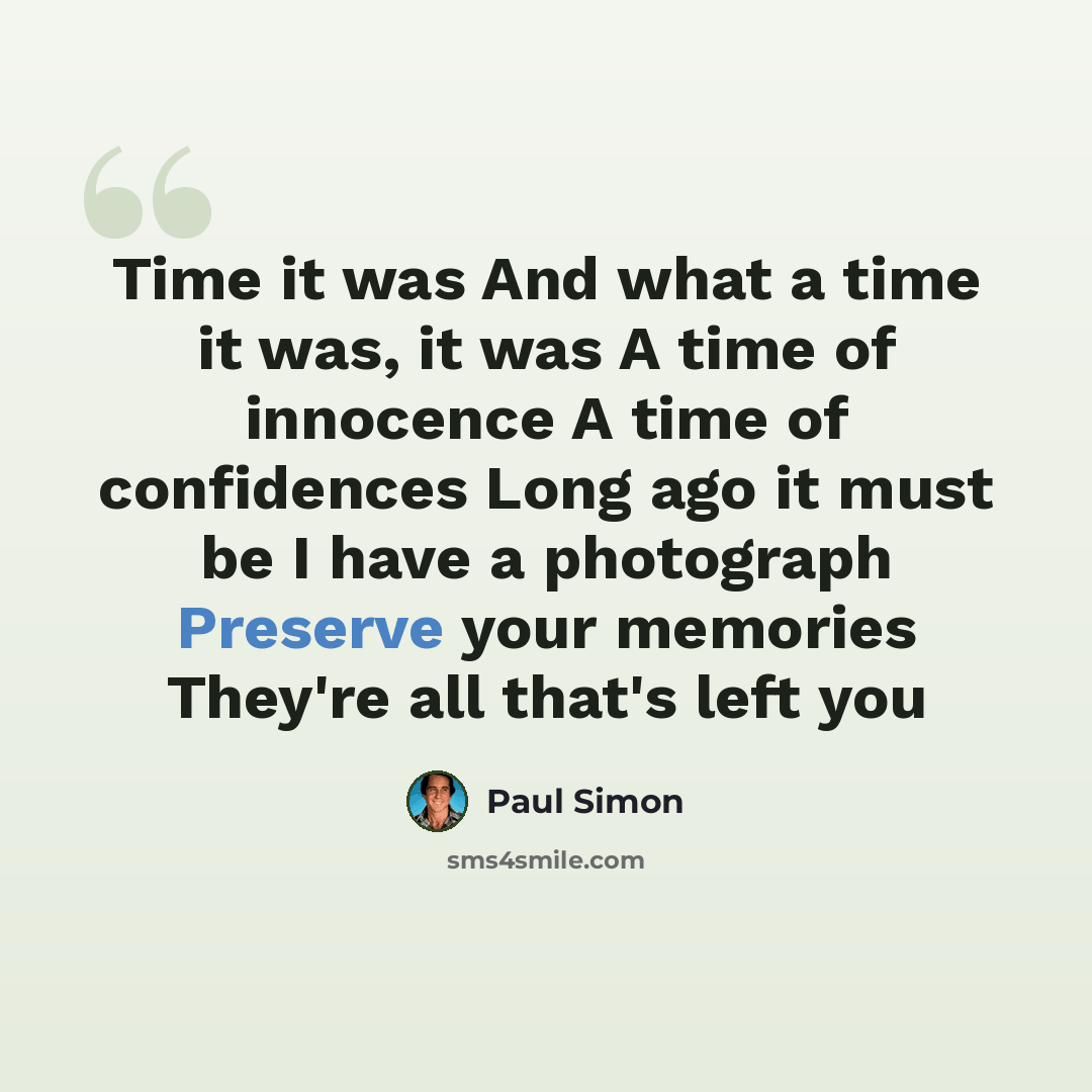 “Time it was And what a time it was, it was A time of innocence A time of confidences Long ago it must be I have a photograph Preserve your memories They're all that's left you” quote by Paul Simon