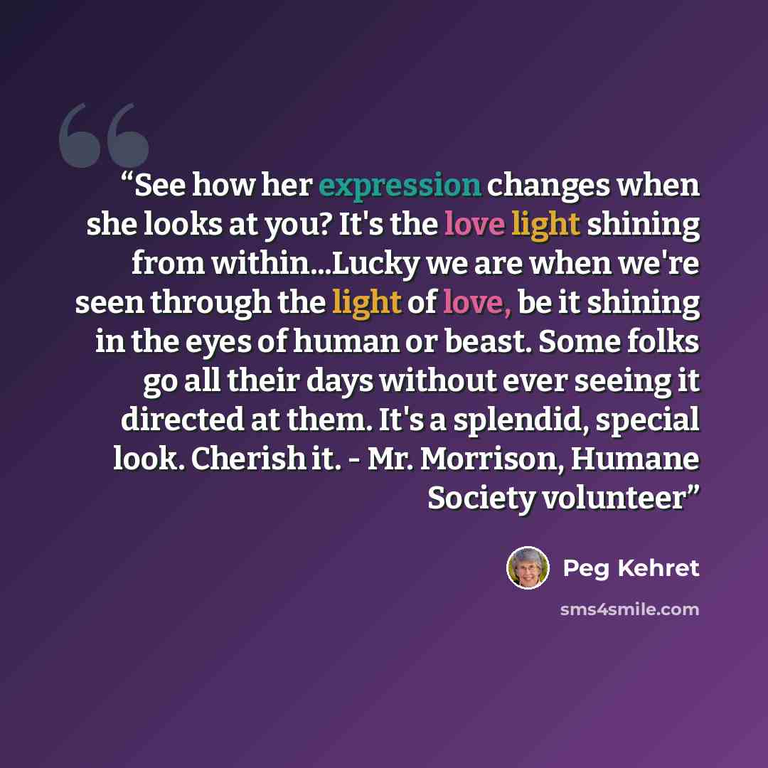 “See how her expression changes when she looks at you? It's the love light shining from within...Lucky we are when we're seen through the light of love, be it shining in the eyes of human or beast. Some folks go all their days without ever seeing it directed at them. It's a splendid, special look…” quote by Peg Kehret