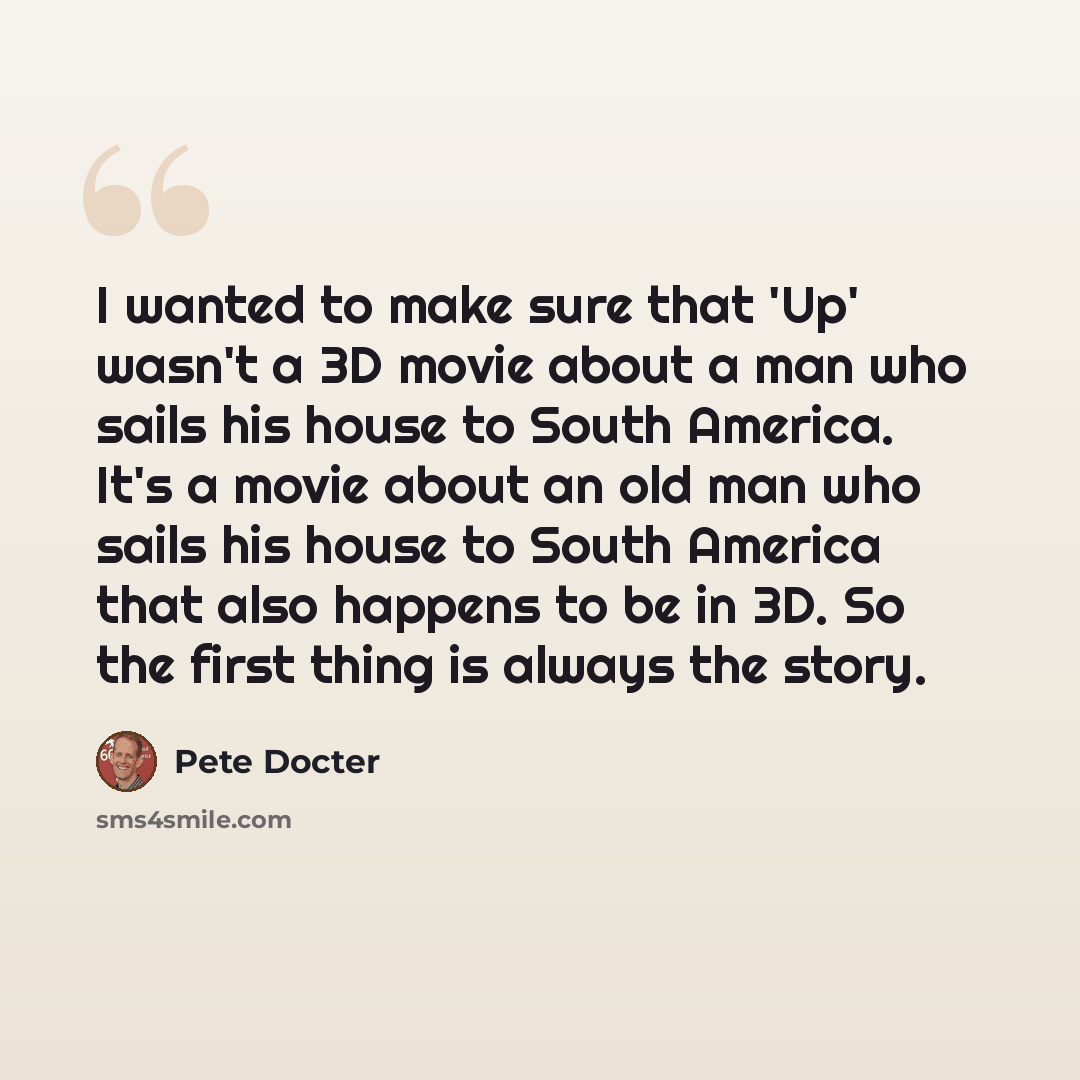“I wanted to make sure that 'Up' wasn't a 3D movie about a man who sails his house to South America. It's a movie about an old man who sails his house to South America that also happens to be in 3D. So the first thing is always the story.” quote by Pete Docter