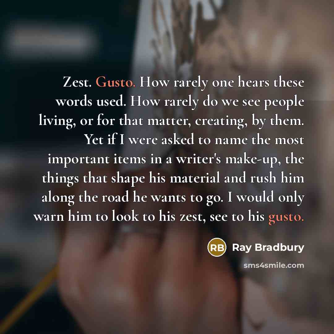 “Zest. Gusto. How rarely one hears these words used. How rarely do we see people living, or for that matter, creating, by them. Yet if I were asked to name the most important items in a writer's make-up, the things that shape his material and rush him along the road he wants to go. I would only…” quote by Ray Bradbury