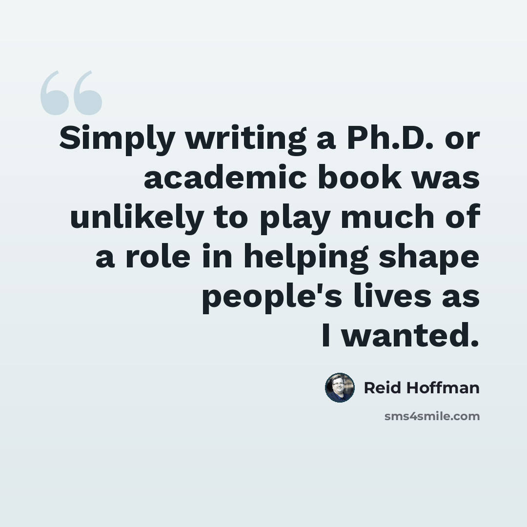 “Simply writing a Ph.D. or academic book was unlikely to play much of a role in helping shape people's lives as I wanted.” quote by Reid Hoffman