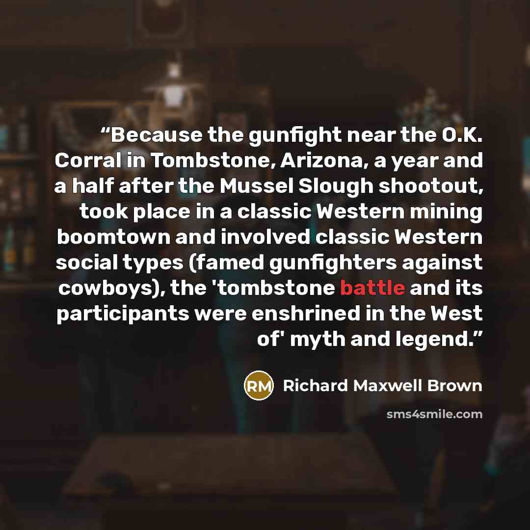 “Because the gunfight near the O.K. Corral in Tombstone, Arizona, a year and a half after the Mussel Slough shootout, took place in a classic Western mining boomtown and involved classic Western social types (famed gunfighters against cowboys), the 'tombstone battle and its participants were…” quote by Richard Maxwell Brown