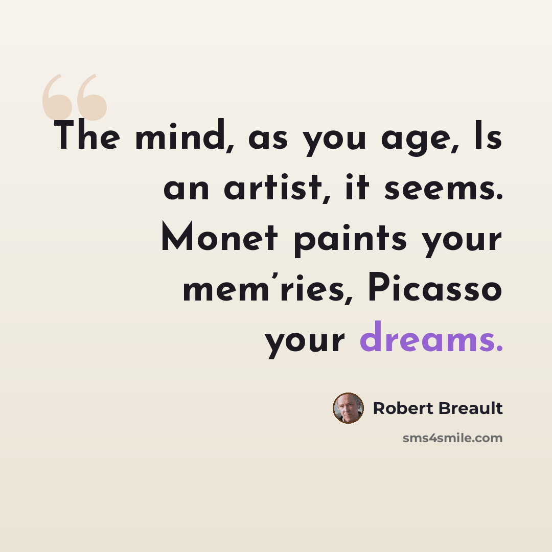 “The mind, as you age, Is an artist, it seems. Monet paints your mem’ries, Picasso your dreams.” quote by Robert Breault
