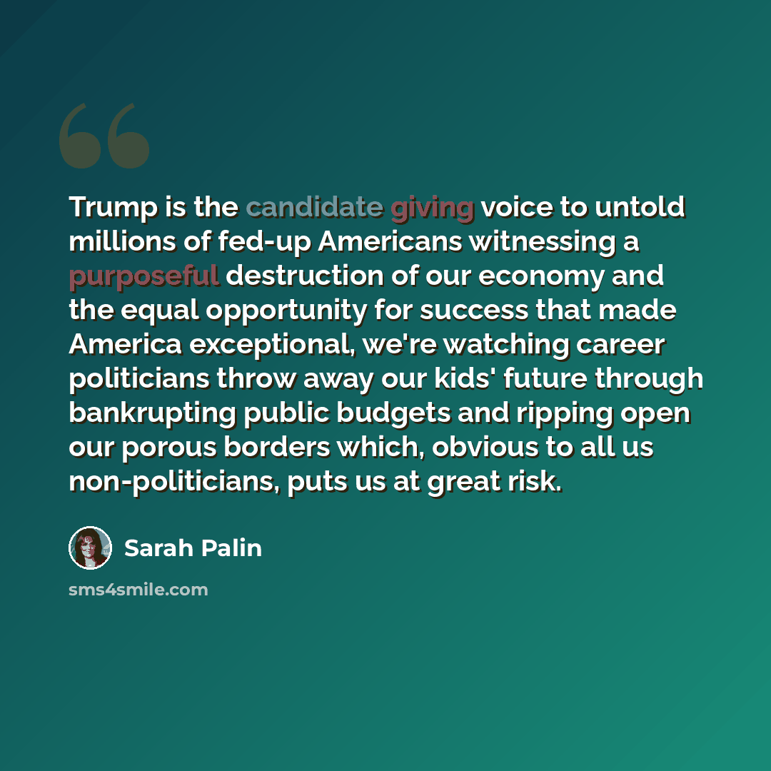 “Trump is the candidate giving voice to untold millions of fed-up Americans witnessing a purposeful destruction of our economy and the equal opportunity for success that made America exceptional, we're watching career politicians throw away our kids' future through bankrupting public budgets and…” quote by Sarah Palin