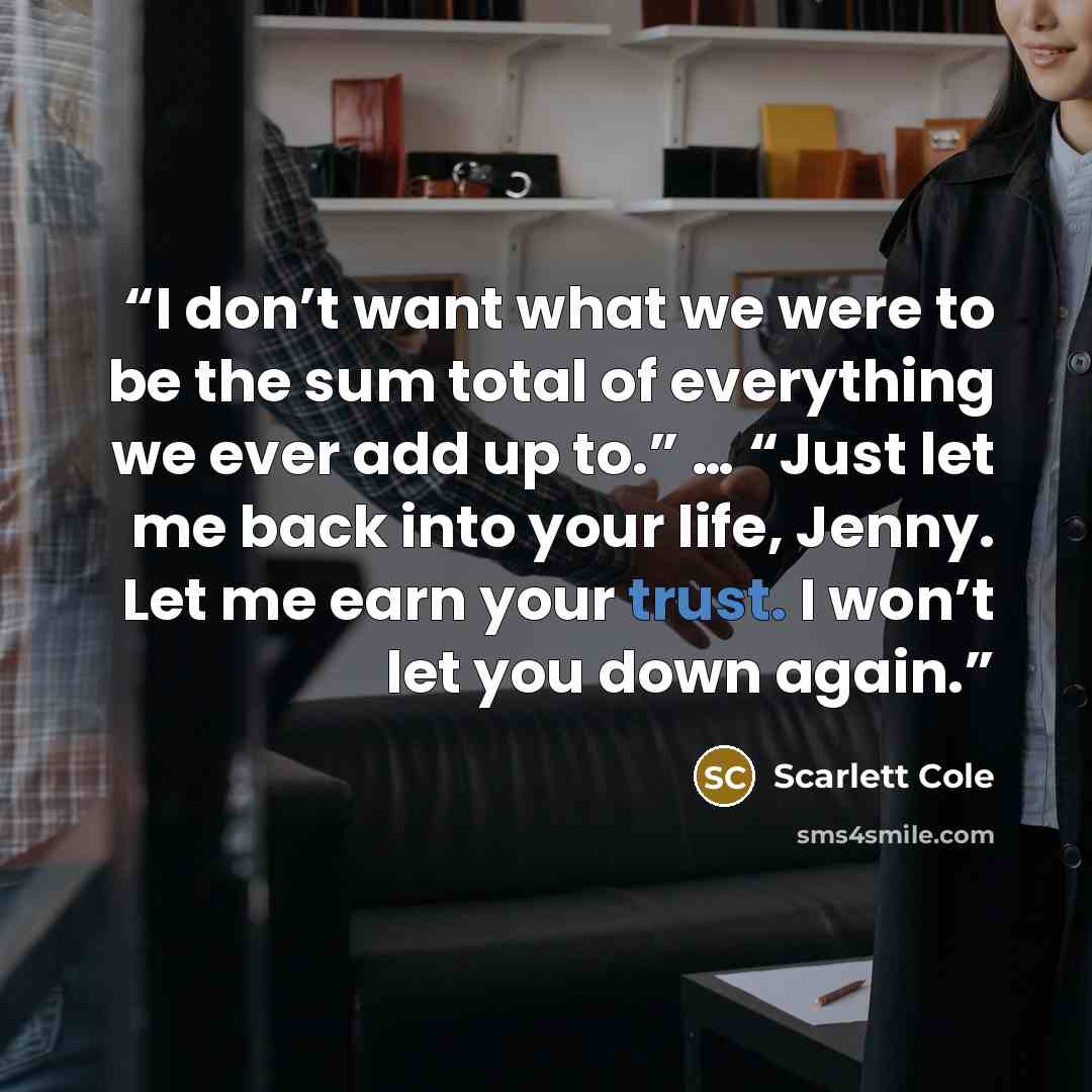 “I don’t want what we were to be the sum total of everything we ever add up to.” … “Just let me back into your life, Jenny. Let me earn your trust. I won’t let you down again.” quote by Scarlett Cole