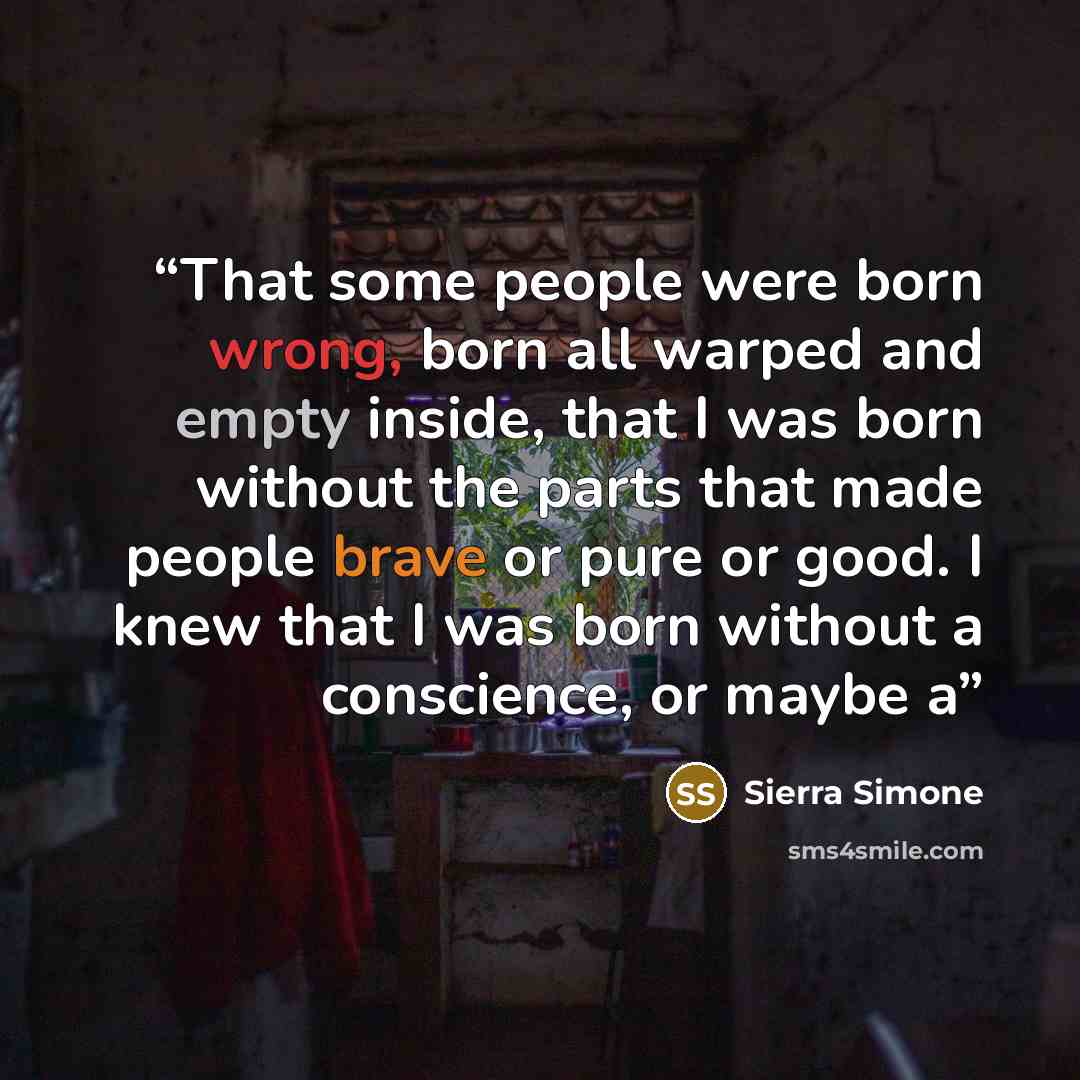 “That some people were born wrong, born all warped and empty inside, that I was born without the parts that made people brave or pure or good. I knew that I was born without a conscience, or maybe a” quote by Sierra Simone