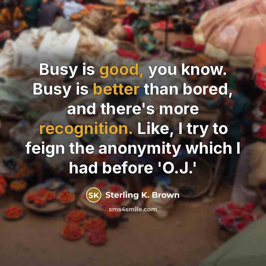 “Busy is good, you know. Busy is better than bored, and there's more recognition. Like, I try to feign the anonymity which I had before 'O.J.'” quote by Sterling K. Brown