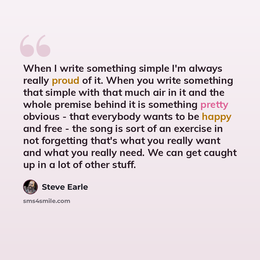 “When I write something simple I'm always really proud of it. When you write something that simple with that much air in it and the whole premise behind it is something pretty obvious - that everybody wants to be happy and free - the song is sort of an exercise in not forgetting that's what you…” quote by Steve Earle