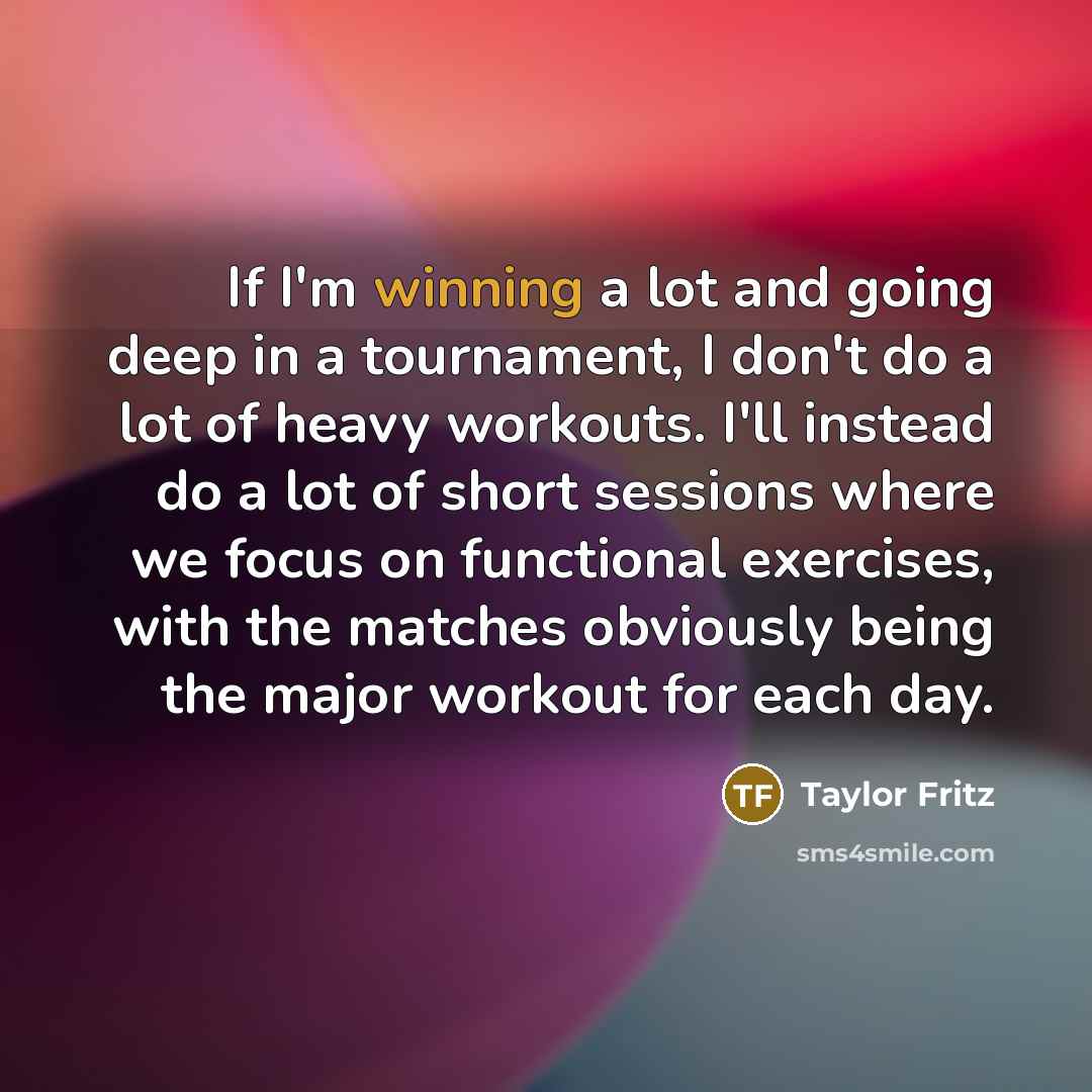 “If I'm winning a lot and going deep in a tournament, I don't do a lot of heavy workouts. I'll instead do a lot of short sessions where we focus on functional exercises, with the matches obviously being the major workout for each day.” quote by Taylor Fritz