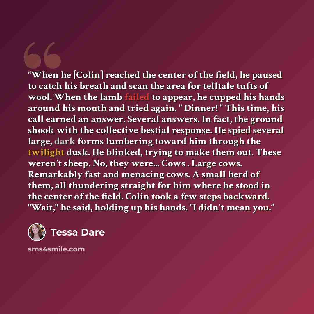 “When he [Colin] reached the center of the field, he paused to catch his breath and scan the area for telltale tufts of wool. When the lamb failed to appear, he cupped his hands around his mouth and tried again. " Dinner! " This time, his call earned an answer. Several answers. In fact, the ground…” quote by Tessa Dare