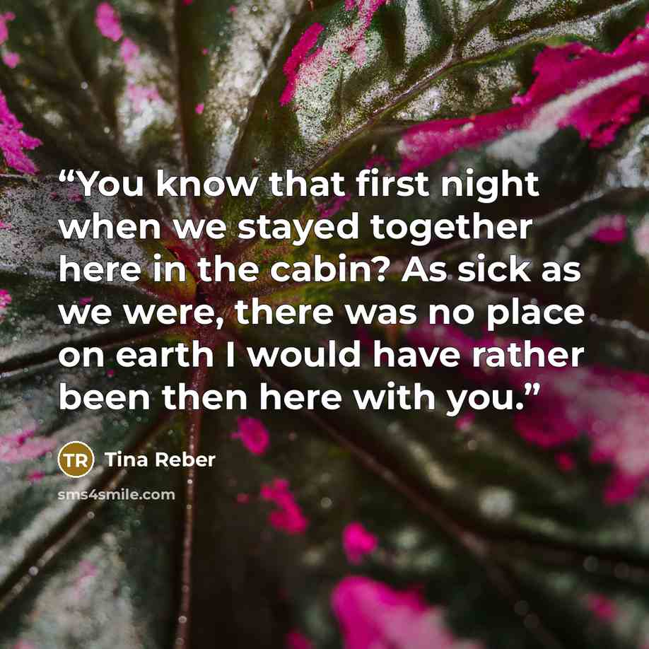 “You know that first night when we stayed together here in the cabin? As sick as we were, there was no place on earth I would have rather been then here with you.” quote by Tina Reber