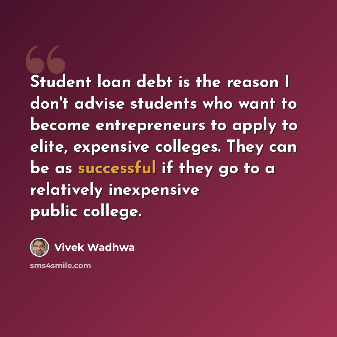 “Student loan debt is the reason I don't advise students who want to become entrepreneurs to apply to elite, expensive colleges. They can be as successful if they go to a relatively inexpensive public college.” quote by Vivek Wadhwa