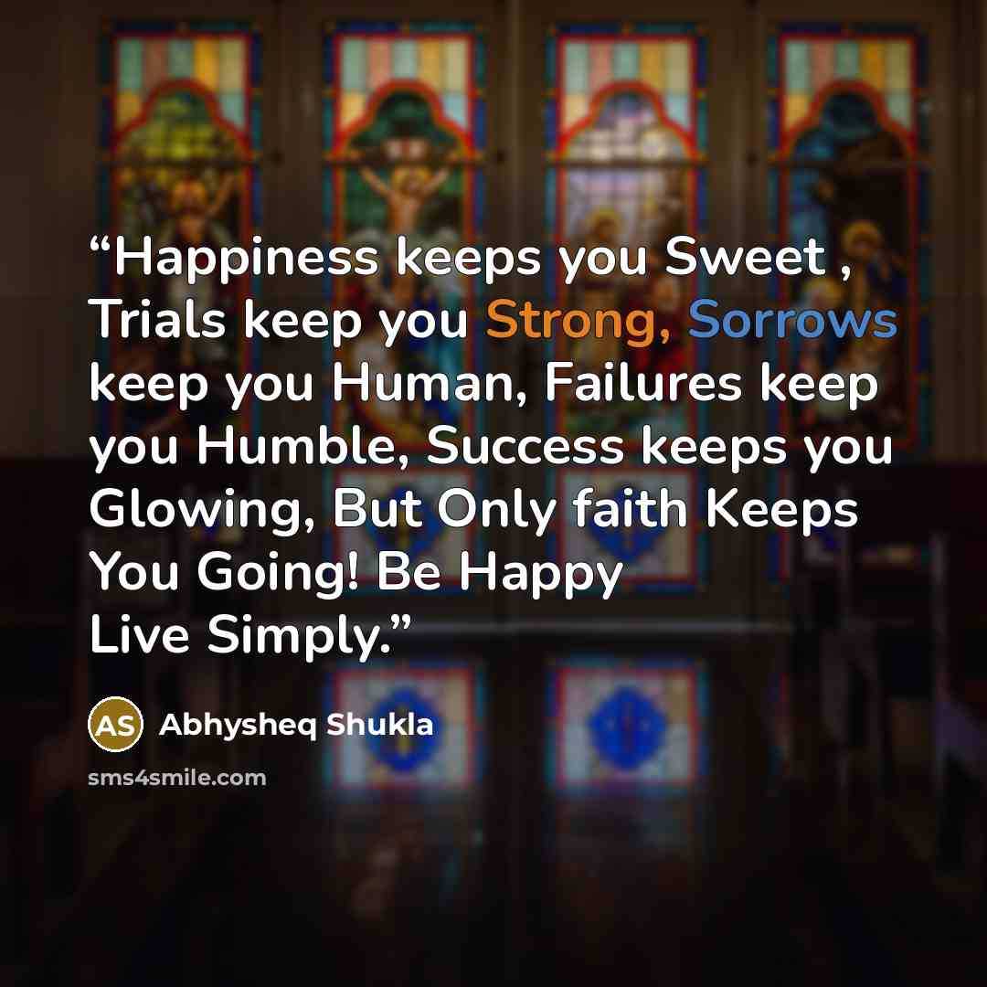 “Happiness keeps you Sweet , Trials keep you Strong, Sorrows keep you Human, Failures keep you Humble, Success keeps you Glowing, But Only faith Keeps You Going! Be Happy Live Simply.” quote by Abhysheq Shukla
