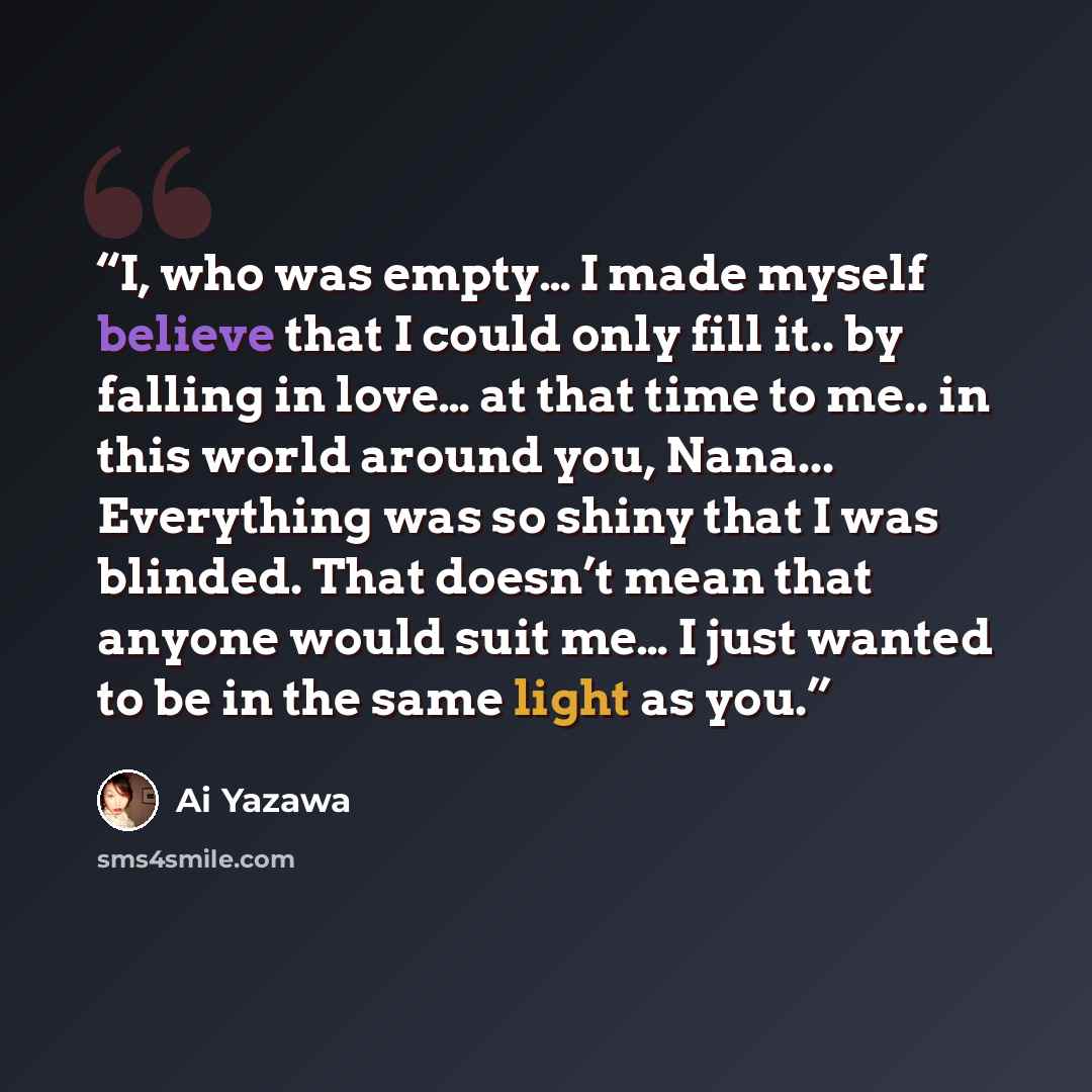 “I, who was empty… I made myself believe that I could only fill it.. by falling in love… at that time to me.. in this world around you, Nana... Everything was so shiny that I was blinded. That doesn’t mean that anyone would suit me… I just wanted to be in the same light as you.” quote by Ai Yazawa