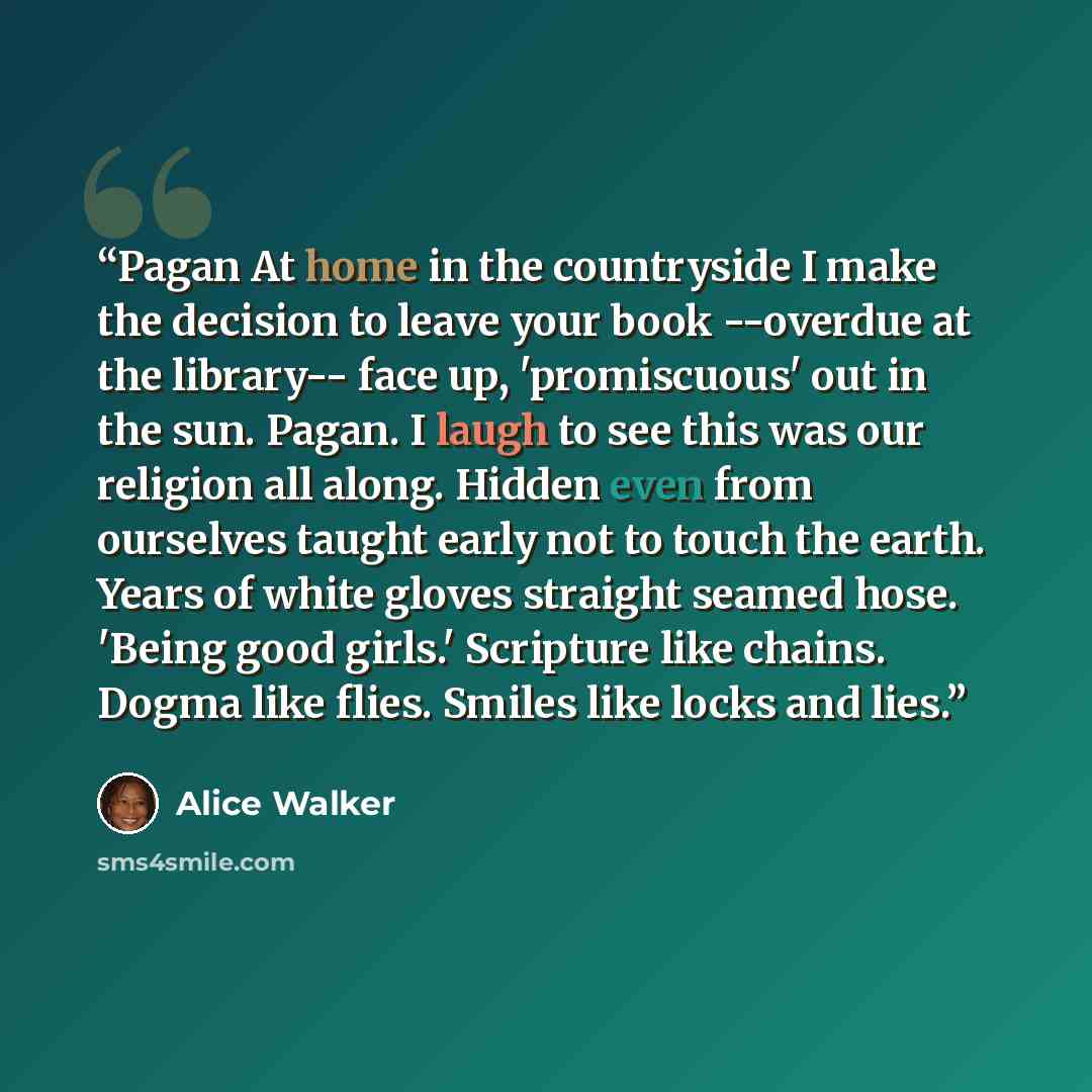 “Pagan At home in the countryside I make the decision to leave your book --overdue at the library-- face up, 'promiscuous' out in the sun. Pagan. I laugh to see this was our religion all along. Hidden even from ourselves taught early not to touch the earth. Years of white gloves straight seamed…” quote by Alice Walker