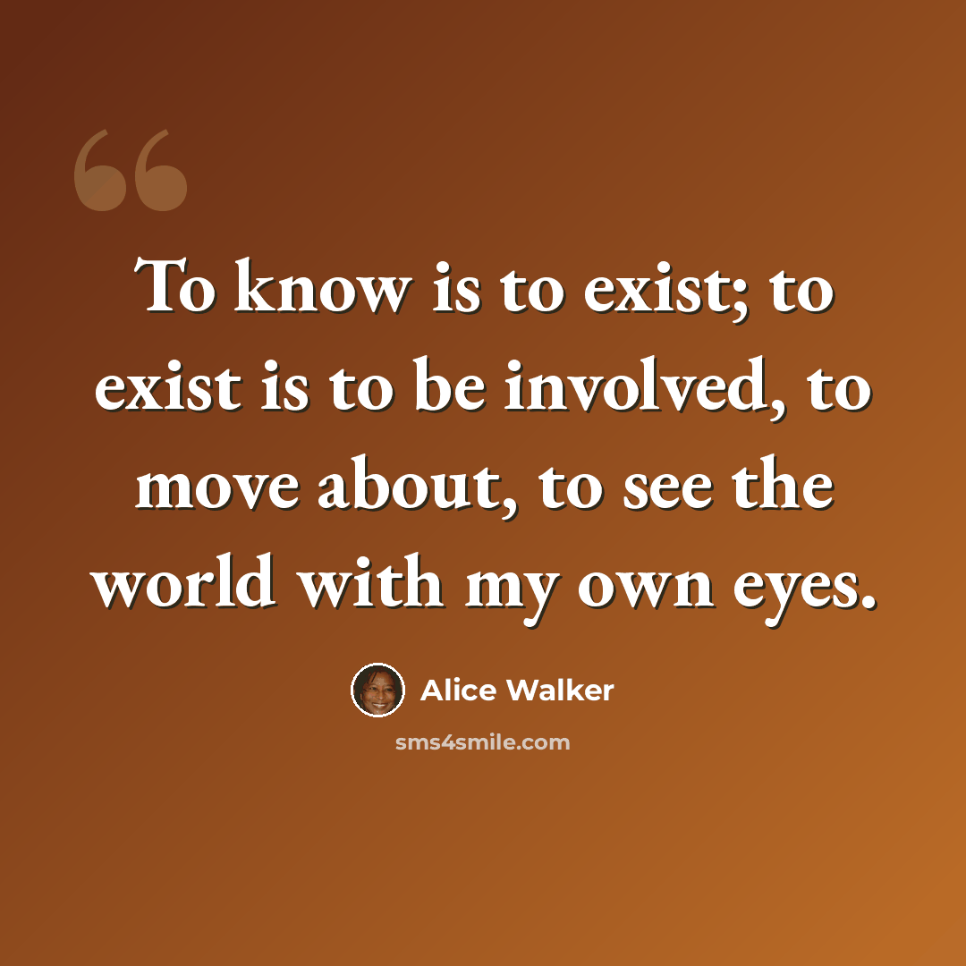 “To know is to exist; to exist is to be involved, to move about, to see the world with my own eyes.” quote by Alice Walker