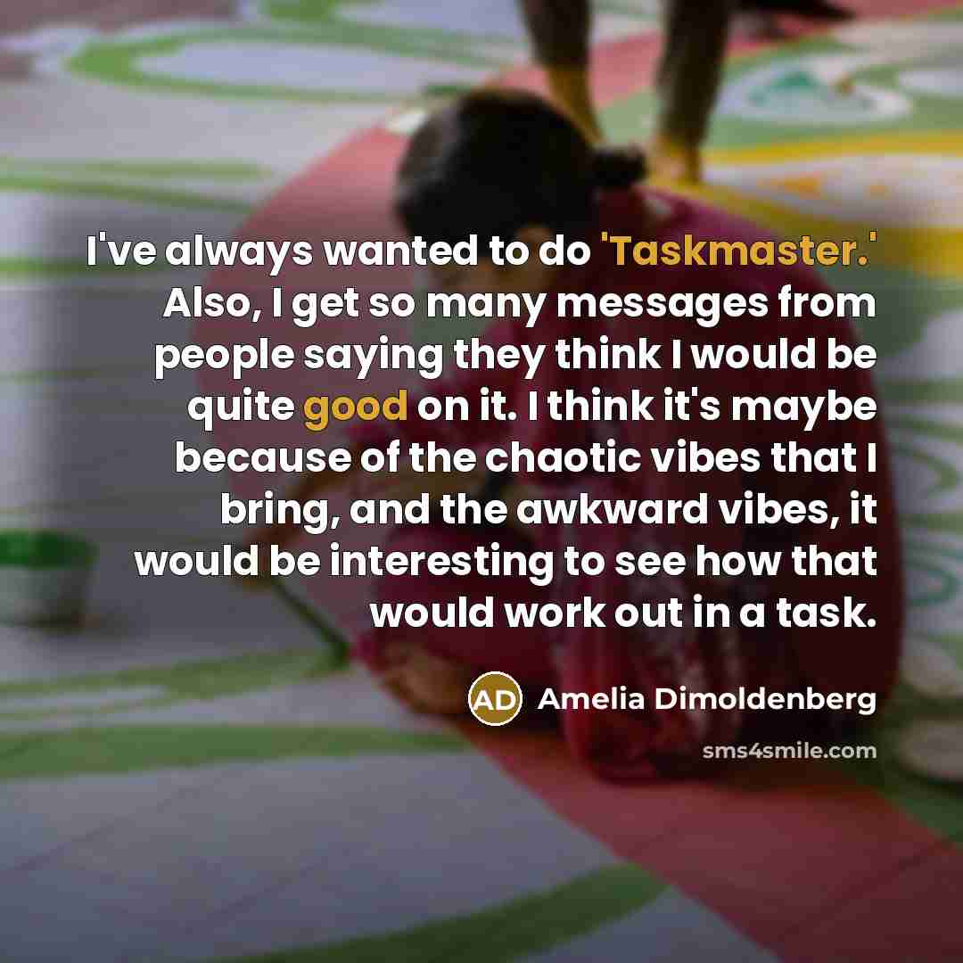 “I've always wanted to do 'Taskmaster.' Also, I get so many messages from people saying they think I would be quite good on it. I think it's maybe because of the chaotic vibes that I bring, and the awkward vibes, it would be interesting to see how that would work out in a task.” quote by Amelia Dimoldenberg