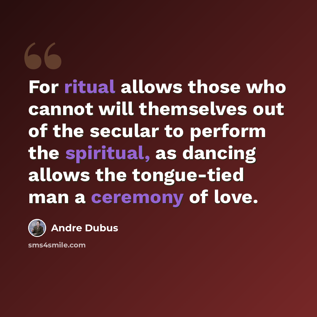“For ritual allows those who cannot will themselves out of the secular to perform the spiritual, as dancing allows the tongue-tied man a ceremony of love.” quote by Andre Dubus