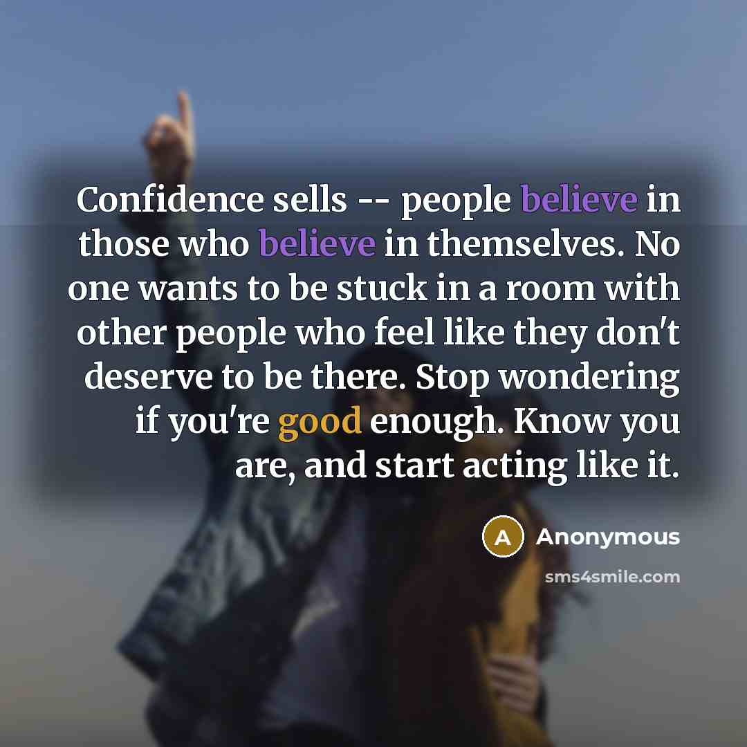 “Confidence sells -- people believe in those who believe in themselves. No one wants to be stuck in a room with other people who feel like they don't deserve to be there. Stop wondering if you're good enough. Know you are, and start acting like it.” quote by Anonymous