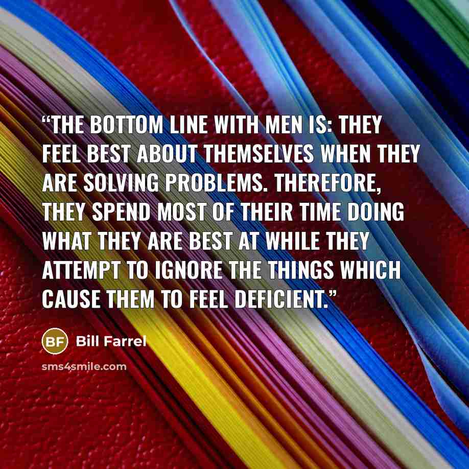 “The bottom line with men is: they feel best about themselves when they are solving problems. Therefore, they spend most of their time doing what they are best at while they attempt to ignore the things which cause them to feel deficient.” quote by Bill Farrel