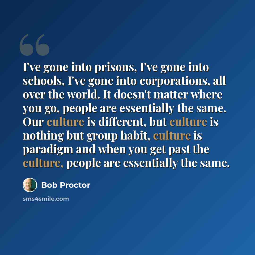 “I've gone into prisons, I've gone into schools, I've gone into corporations, all over the world. It doesn't matter where you go, people are essentially the same. Our culture is different, but culture is nothing but group habit, culture is paradigm and when you get past the culture, people are…” quote by Bob Proctor