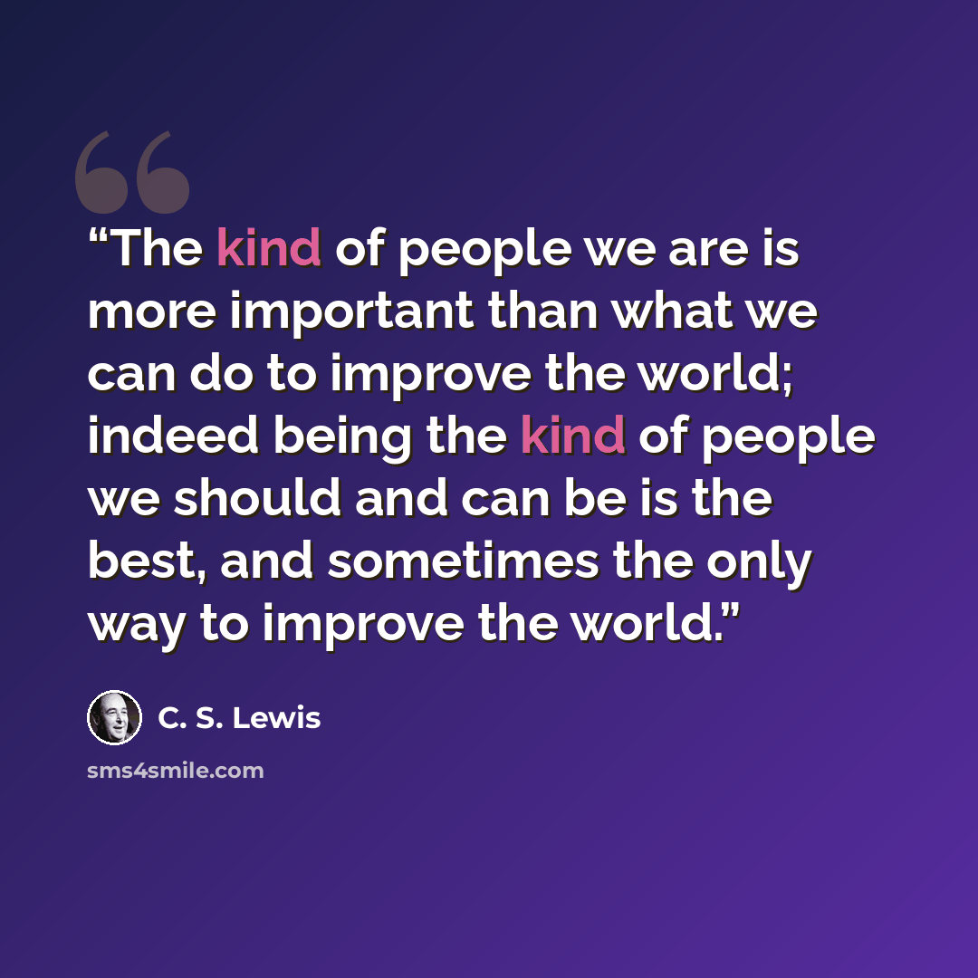 “The kind of people we are is more important than what we can do to improve the world; indeed being the kind of people we should and can be is the best, and sometimes the only way to improve the world.” quote by C. S. Lewis