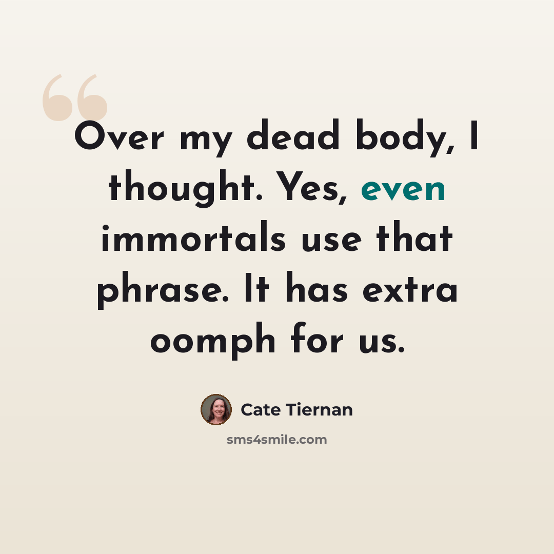 “Over my dead body, I thought. Yes, even immortals use that phrase. It has extra oomph for us.” quote by Cate Tiernan