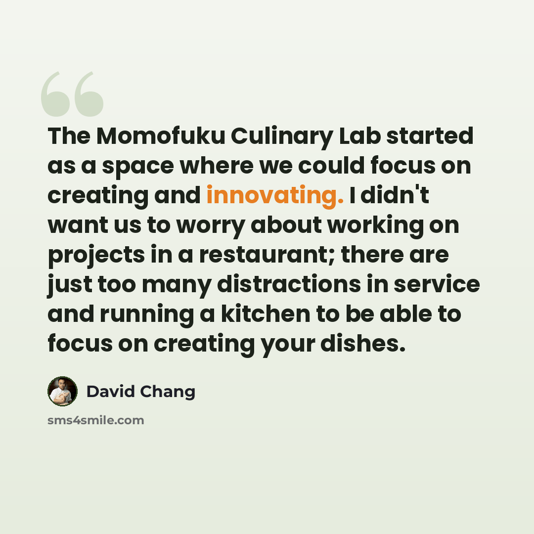 “The Momofuku Culinary Lab started as a space where we could focus on creating and innovating. I didn't want us to worry about working on projects in a restaurant; there are just too many distractions in service and running a kitchen to be able to focus on creating your dishes.” quote by David Chang