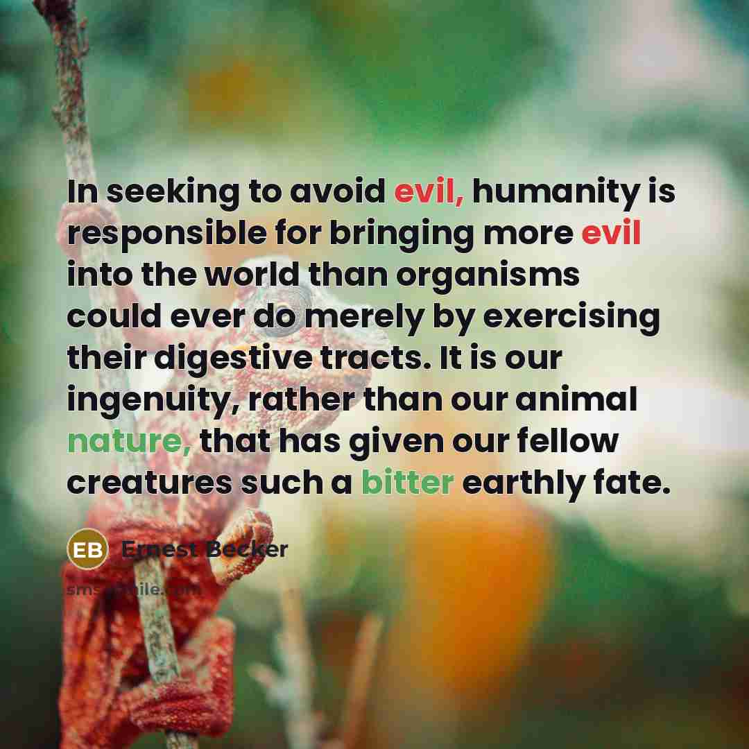 “In seeking to avoid evil, humanity is responsible for bringing more evil into the world than organisms could ever do merely by exercising their digestive tracts. It is our ingenuity, rather than our animal nature, that has given our fellow creatures such a bitter earthly fate.” quote by Ernest Becker