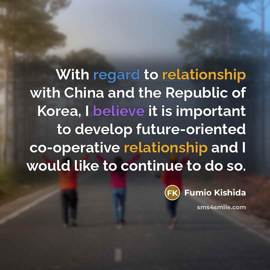 “With regard to relationship with China and the Republic of Korea, I believe it is important to develop future-oriented co-operative relationship and I would like to continue to do so.” quote by Fumio Kishida