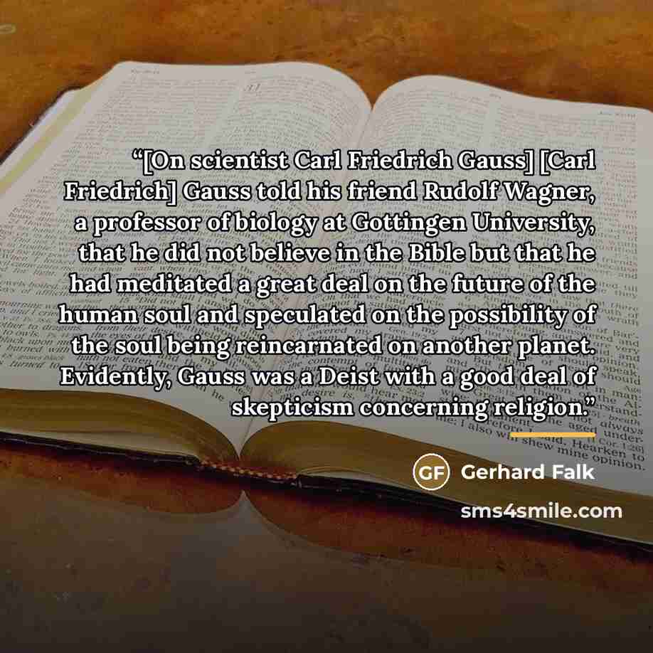 “[On scientist Carl Friedrich Gauss] [Carl Friedrich] Gauss told his friend Rudolf Wagner, a professor of biology at Gottingen University, that he did not believe in the Bible but that he had meditated a great deal on the future of the human soul and speculated on the possibility of the soul being…” quote by Gerhard Falk