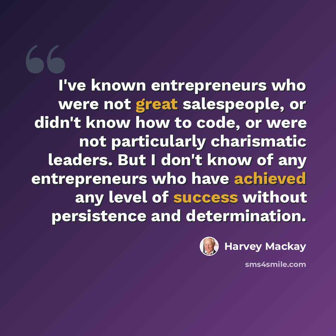 “I've known entrepreneurs who were not great salespeople, or didn't know how to code, or were not particularly charismatic leaders. But I don't know of any entrepreneurs who have achieved any level of success without persistence and determination.” quote by Harvey Mackay