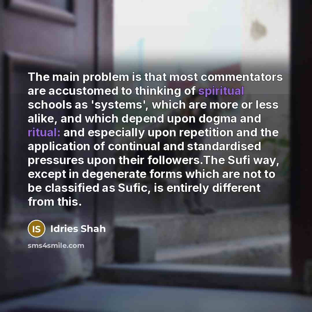 “The main problem is that most commentators are accustomed to thinking of spiritual schools as 'systems', which are more or less alike, and which depend upon dogma and ritual: and especially upon repetition and the application of continual and standardised pressures upon their followers.The Sufi…” quote by Idries Shah